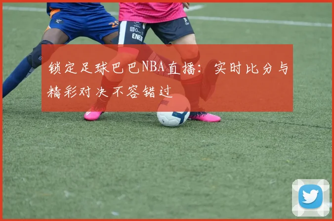 锁定足球巴巴NBA直播：实时比分与精彩对决不容错过