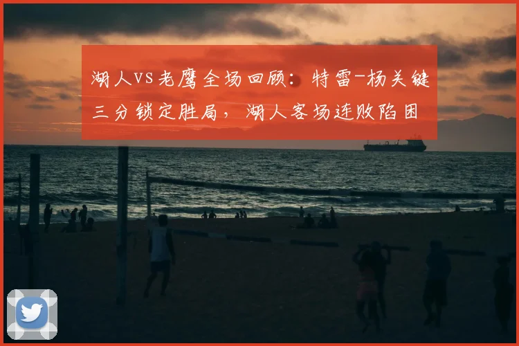 湖人vs老鹰全场回顾：特雷-杨关键三分锁定胜局，湖人客场连败陷困境