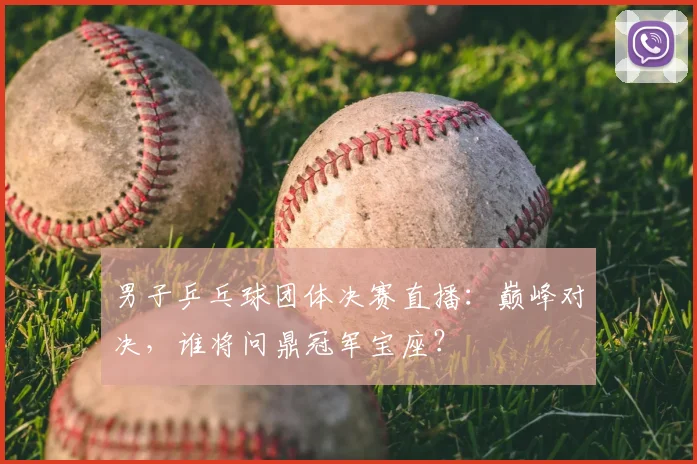 男子乒乓球团体决赛直播：巅峰对决，谁将问鼎冠军宝座？