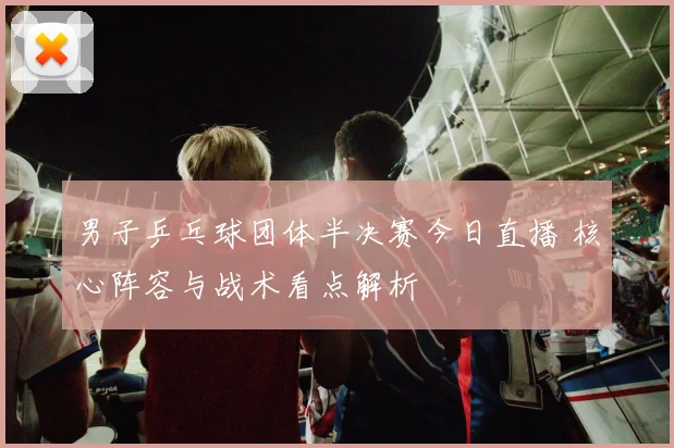 男子乒乓球团体半决赛今日直播 核心阵容与战术看点解析