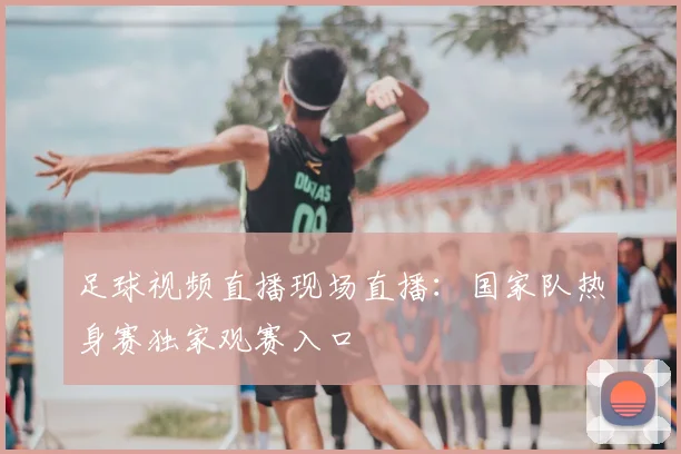 足球视频直播现场直播：国家队热身赛独家观赛入口