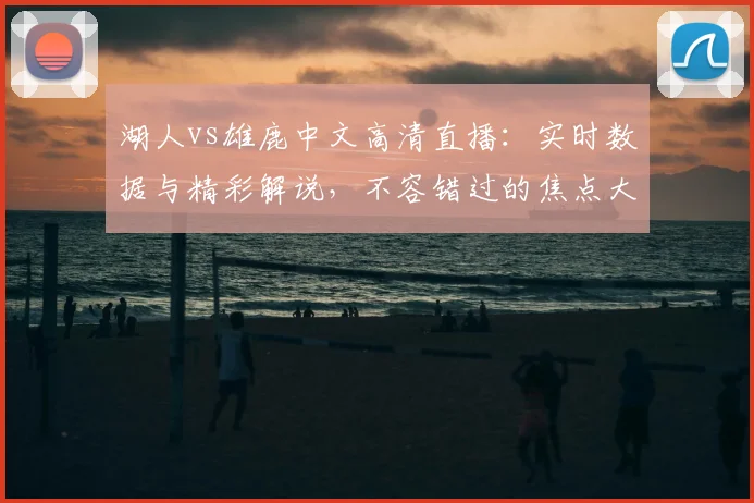 湖人vs雄鹿中文高清直播：实时数据与精彩解说，不容错过的焦点大战