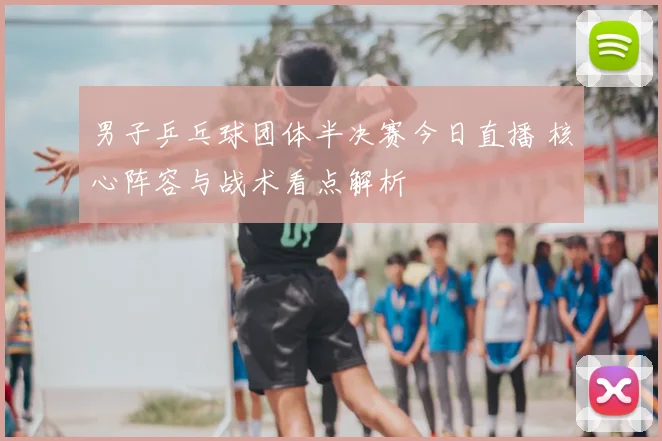 男子乒乓球团体半决赛今日直播 核心阵容与战术看点解析